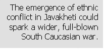 Text Box: The emergence of ethnic conflict in Javakheti could  spark a wider, full-blown South Caucasian war.