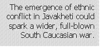 Text Box: The emergence of ethnic conflict in Javakheti could  spark a wider, full-blown South Caucasian war.